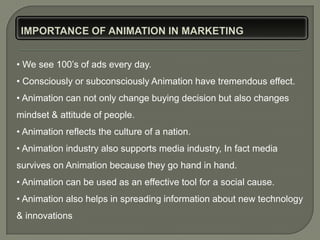 • We see 100’s of ads every day.
• Consciously or subconsciously Animation have tremendous effect.
• Animation can not only change buying decision but also changes
mindset & attitude of people.
• Animation reflects the culture of a nation.
• Animation industry also supports media industry, In fact media
survives on Animation because they go hand in hand.
• Animation can be used as an effective tool for a social cause.
• Animation also helps in spreading information about new technology
& innovations
 