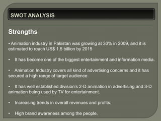 Strengths
• Animation industry in Pakistan was growing at 30% in 2009, and it is
estimated to reach US$ 1.5 billion by 2015

•   It has become one of the biggest entertainment and information media.

• Animation Industry covers all kind of advertising concerns and it has
secured a high range of target audience.

• It has well established division’s 2-D animation in advertising and 3-D
animation being used by TV for entertainment.

•   Increasing trends in overall revenues and profits.

•   High brand awareness among the people.
 
