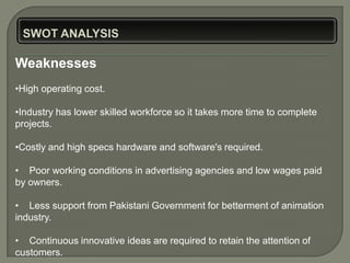 Weaknesses
•High operating cost.

•Industry has lower skilled workforce so it takes more time to complete
projects.

•Costly and high specs hardware and software's required.

• Poor working conditions in advertising agencies and low wages paid
by owners.

• Less support from Pakistani Government for betterment of animation
industry.

• Continuous innovative ideas are required to retain the attention of
customers.
 
