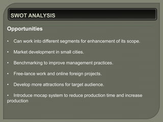 Opportunities

•   Can work into different segments for enhancement of its scope.

•   Market development in small cities.

•   Benchmarking to improve management practices.

•   Free-lance work and online foreign projects.

•   Develop more attractions for target audience.

• Introduce mocap system to reduce production time and increase
production
 