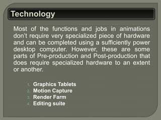 Most of the functions and jobs in animations
don’t require very specialized piece of hardware
and can be completed using a sufficiently power
desktop computer. However, these are some
parts of Pre-production and Post-production that
does require specialized hardware to an extent
or another.

    1.   Graphics Tablets
    2.   Motion Capture
    3.   Render Farm
    4.   Editing suite
 