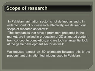 In Pakistan, animation sector is not defined as such. In
order to conduct our research effectively, we defined our
scope of research as follows:
“The companies that have a prominent presence in the
market; are involved in production of 3D animated content
from concept to completion, and we took a tangential look
at the game development sector as well”.

We focused almost on 3D animation because this is the
predominant animation techniques used in Pakistan.
 