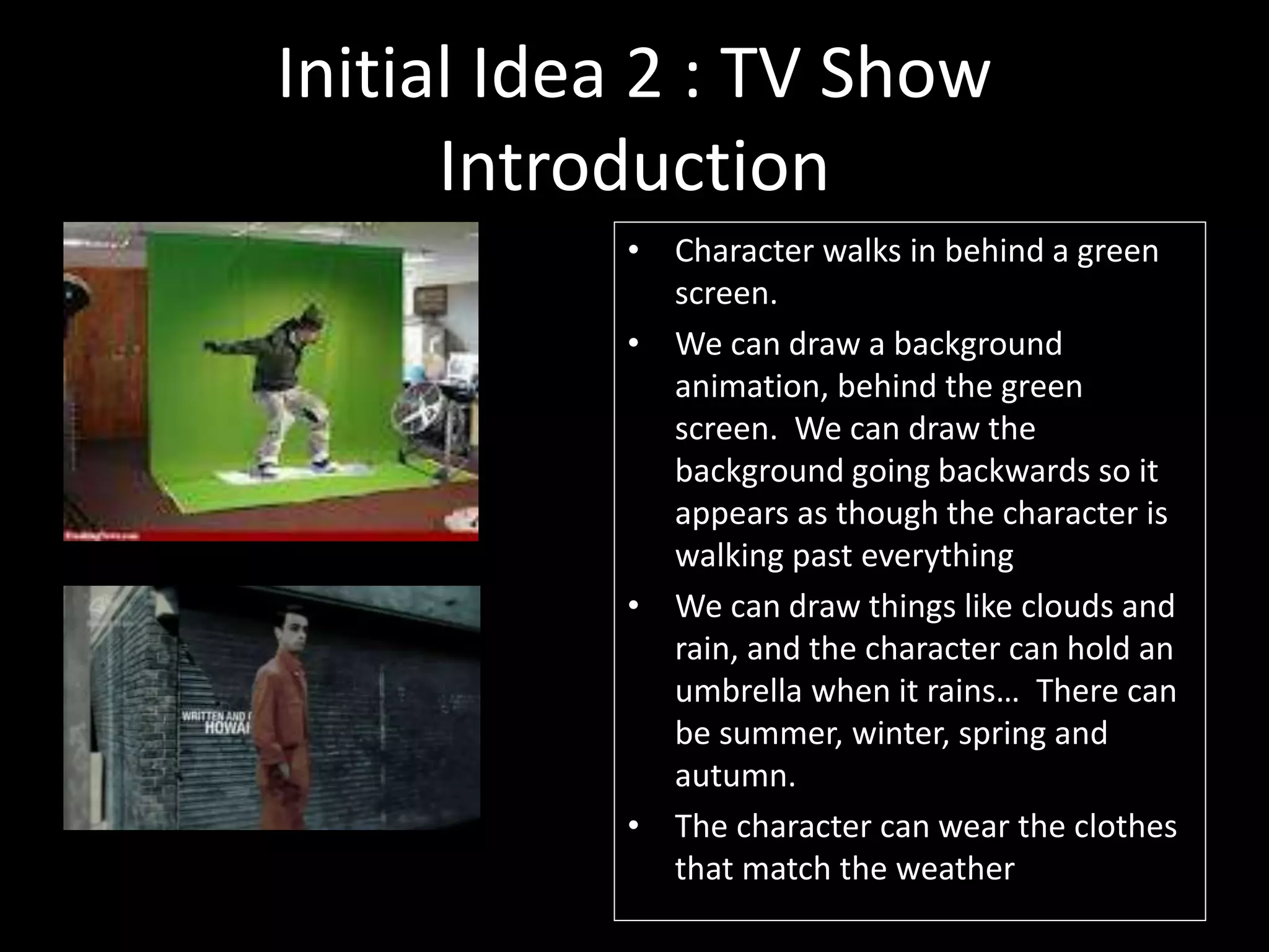 Initial Idea 2 : TV Show
Introduction
• Character walks in behind a green
screen.
• We can draw a background
animation, behind the green
screen. We can draw the
background going backwards so it
appears as though the character is
walking past everything
• We can draw things like clouds and
rain, and the character can hold an
umbrella when it rains… There can
be summer, winter, spring and
autumn.
• The character can wear the clothes
that match the weather
 