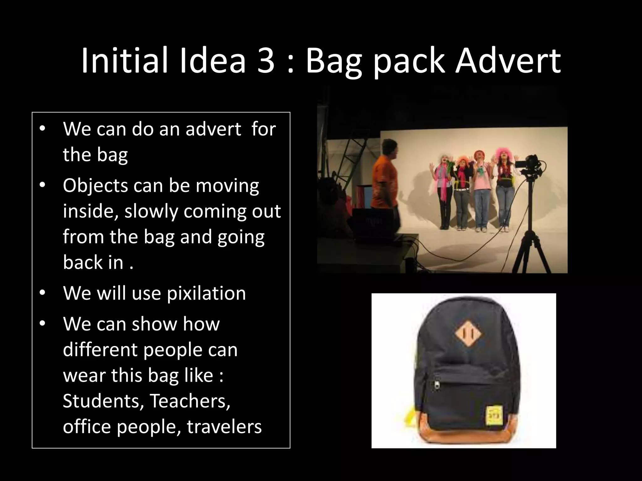 Initial Idea 3 : Bag pack Advert
• We can do an advert for
the bag
• Objects can be moving
inside, slowly coming out
from the bag and going
back in .
• We will use pixilation
• We can show how
different people can
wear this bag like :
Students, Teachers,
office people, travelers
 