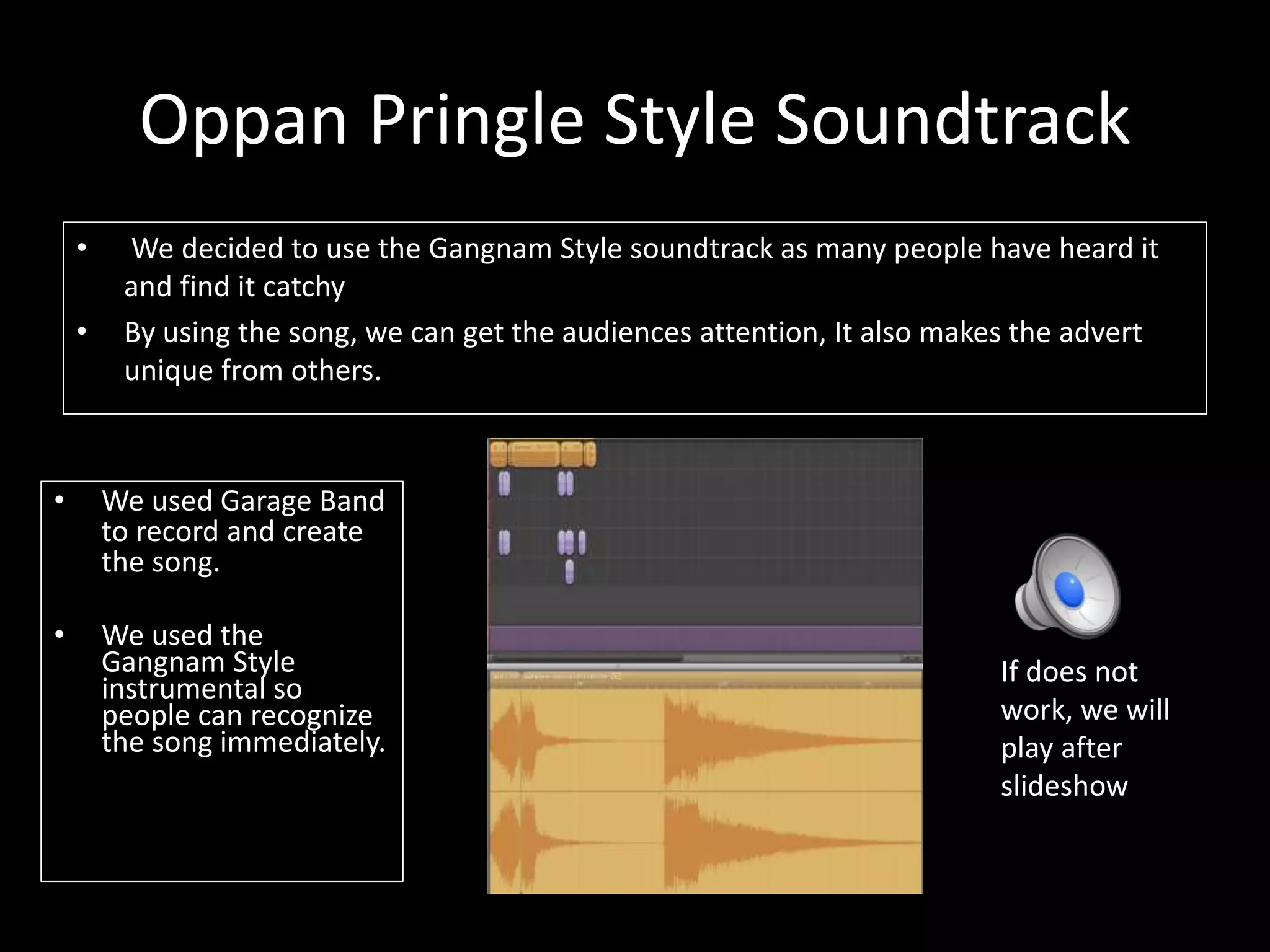 Oppan Pringle Style Soundtrack
• We decided to use the Gangnam Style soundtrack as many people have heard it
and find it catchy
• By using the song, we can get the audiences attention, It also makes the advert
unique from others.
• We used Garage Band
to record and create
the song.
• We used the
Gangnam Style
instrumental so
people can recognize
the song immediately.
If does not
work, we will
play after
slideshow
 