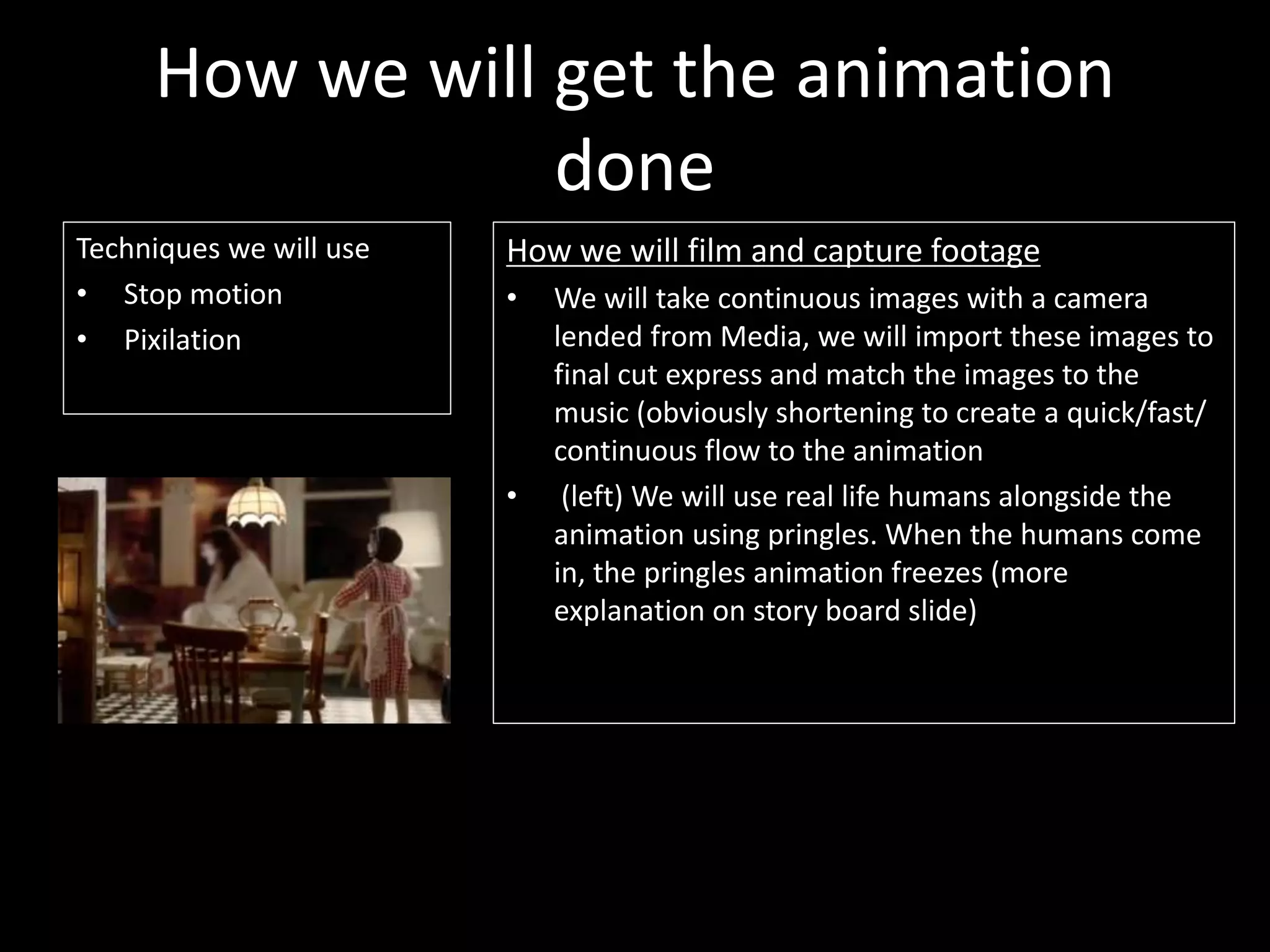 How we will get the animation
done
Techniques we will use
• Stop motion
• Pixilation
How we will film and capture footage
• We will take continuous images with a camera
lended from Media, we will import these images to
final cut express and match the images to the
music (obviously shortening to create a quick/fast/
continuous flow to the animation
• (left) We will use real life humans alongside the
animation using pringles. When the humans come
in, the pringles animation freezes (more
explanation on story board slide)
 