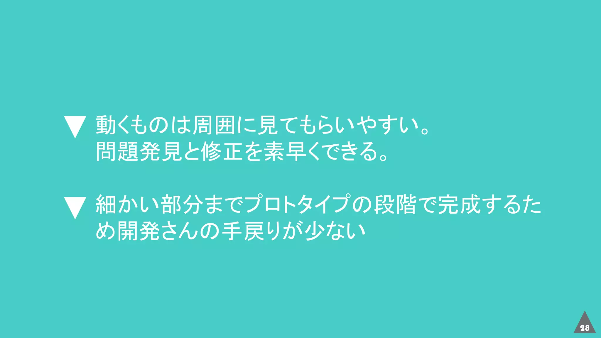 28
動くものは周囲に見てもらいやすい。
問題発見と修正を素早くできる。
細かい部分までプロトタイプの段階で完成するた
め開発さんの手戻りが少ない
 