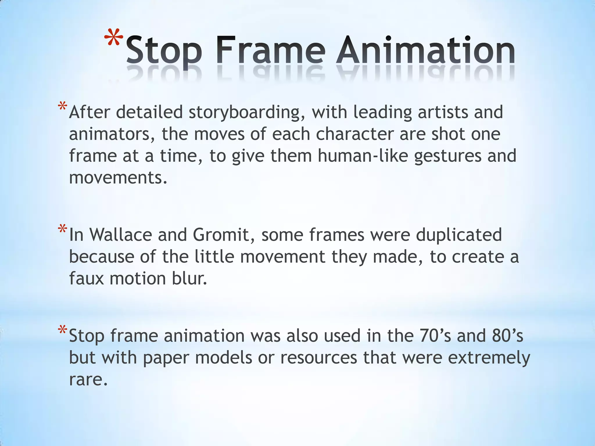 *
* After detailed storyboarding, with leading artists and
 animators, the moves of each character are shot one
 frame at a time, to give them human-like gestures and
 movements.


* In Wallace and Gromit, some frames were duplicated
 because of the little movement they made, to create a
 faux motion blur.


* Stop frame animation was also used in the 70’s and 80’s
 but with paper models or resources that were extremely
 rare.
 