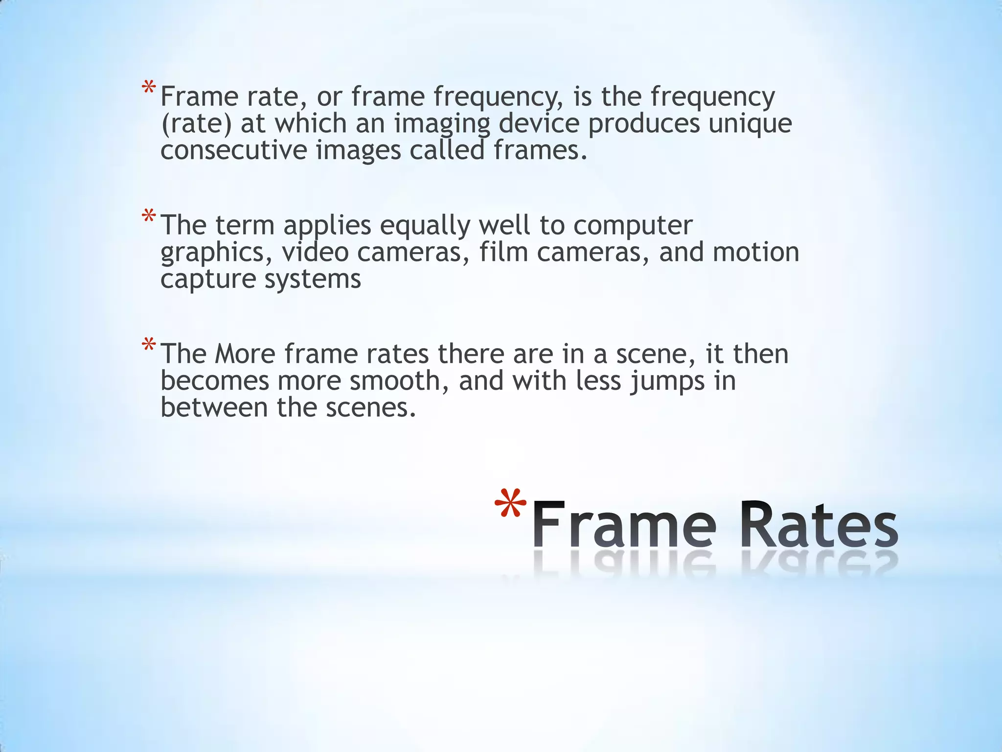 * Frame rate, or frame frequency, is the frequency
 (rate) at which an imaging device produces unique
 consecutive images called frames.

* The term applies equally well to computer
 graphics, video cameras, film cameras, and motion
 capture systems

* The More frame rates there are in a scene, it then
 becomes more smooth, and with less jumps in
 between the scenes.



                            *
 