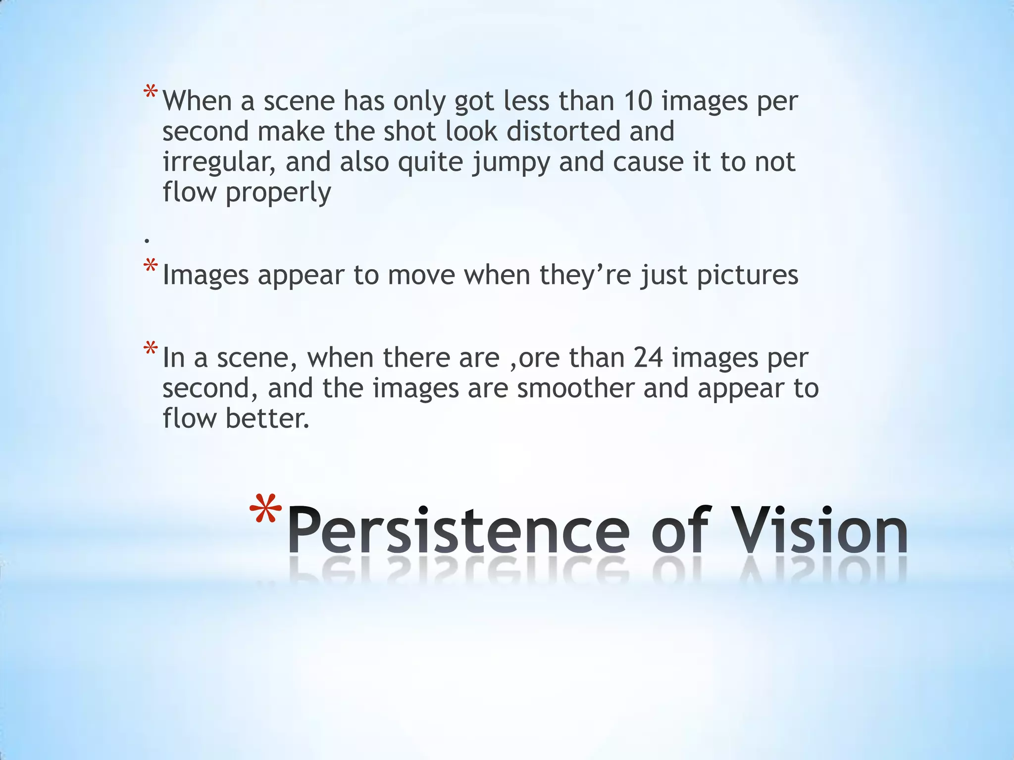 * When a scene has only got less than 10 images per
    second make the shot look distorted and
    irregular, and also quite jumpy and cause it to not
    flow properly
.
* Images appear to move when they’re just pictures

* In a scene, when there are ,ore than 24 images per
    second, and the images are smoother and appear to
    flow better.



          *
 