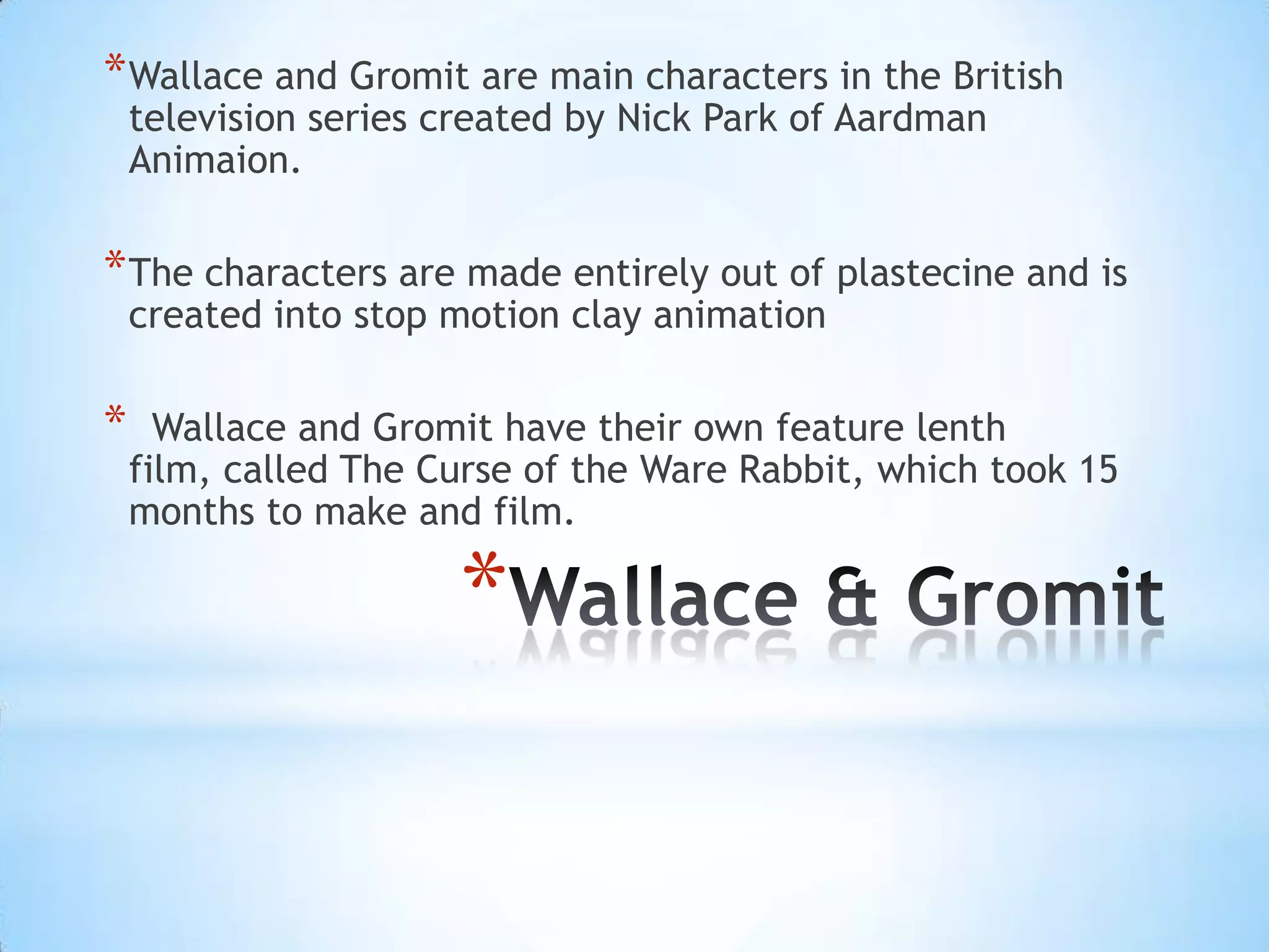 * Wallace and Gromit are main characters in the British
    television series created by Nick Park of Aardman
    Animaion.

* The characters are made entirely out of plastecine and is
    created into stop motion clay animation

*     Wallace and Gromit have their own feature lenth
    film, called The Curse of the Ware Rabbit, which took 15
    months to make and film.

                      *
 