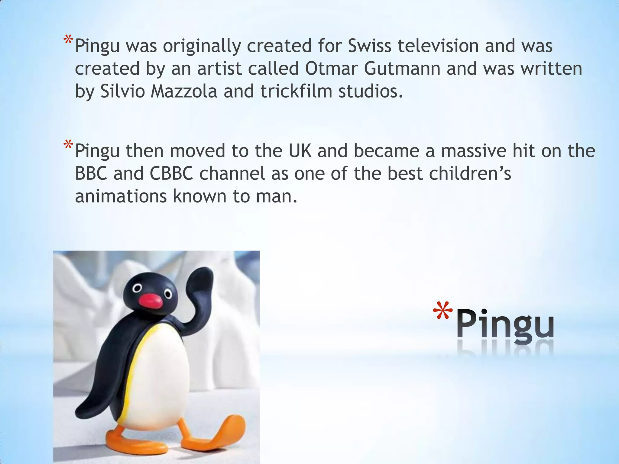 * Pingu was originally created for Swiss television and was
 created by an artist called Otmar Gutmann and was written
 by Silvio Mazzola and trickfilm studios.


* Pingu then moved to the UK and became a massive hit on the
 BBC and CBBC channel as one of the best children’s
 animations known to man.




                                            *
 