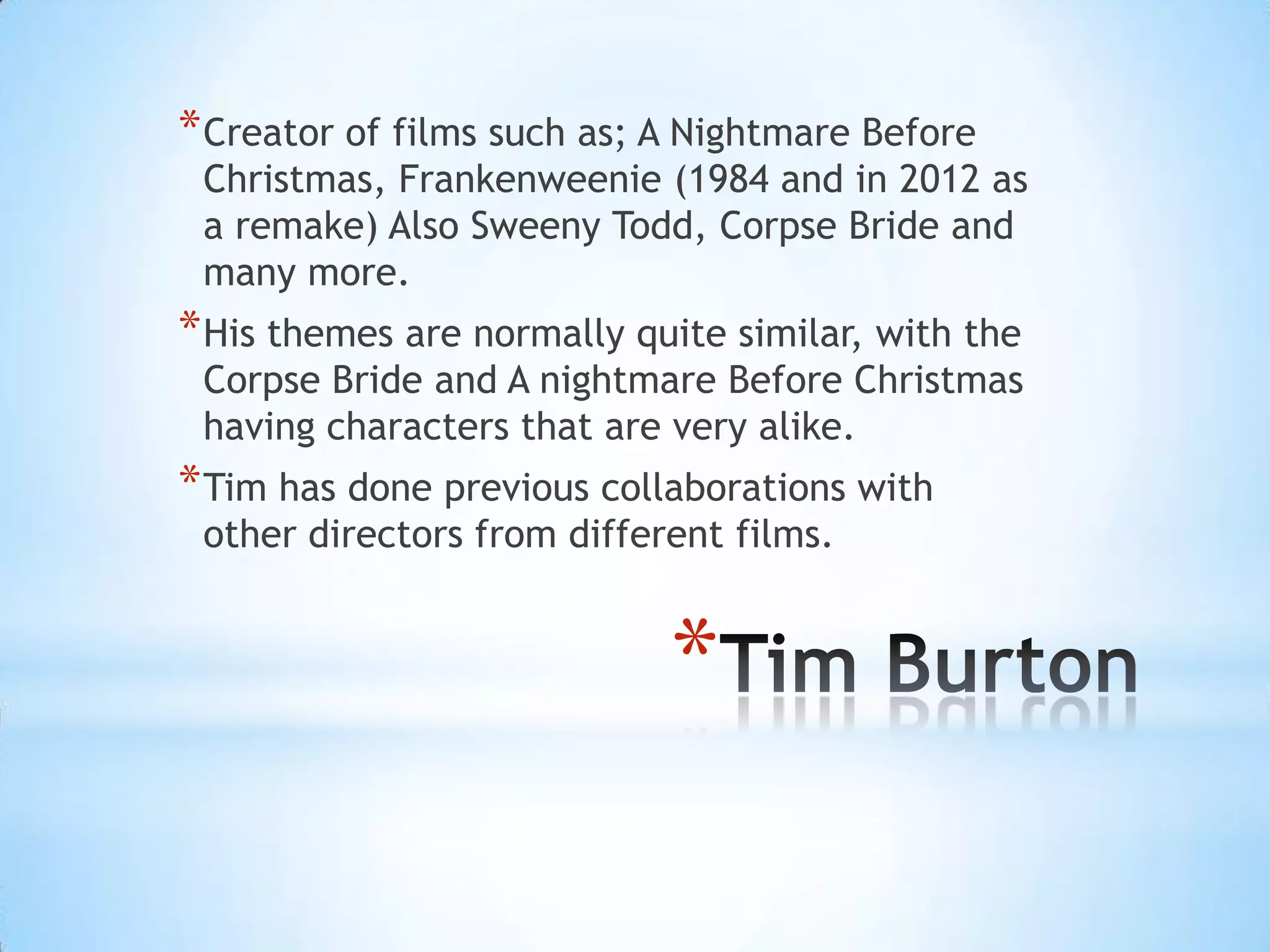 * Creator of films such as; A Nightmare Before
 Christmas, Frankenweenie (1984 and in 2012 as
 a remake) Also Sweeny Todd, Corpse Bride and
 many more.
* His themes are normally quite similar, with the
 Corpse Bride and A nightmare Before Christmas
 having characters that are very alike.
* Tim has done previous collaborations with
 other directors from different films.


                            *
 