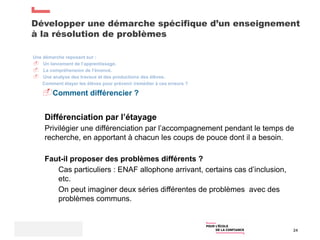Développer une démarche spécifique d’un enseignement
à la résolution de problèmes
24
Une démarche reposant sur :
 Un lancement de l’apprentissage.
 La compréhension de l’énoncé.
 Une analyse des travaux et des productions des élèves.
Comment étayer les élèves pour prévenir /remédier à ces erreurs ?
Comment différencier ?
Différenciation par l’étayage
Privilégier une différenciation par l’accompagnement pendant le temps de
recherche, en apportant à chacun les coups de pouce dont il a besoin.
Faut-il proposer des problèmes différents ?
Cas particuliers : ENAF allophone arrivant, certains cas d’inclusion,
etc.
On peut imaginer deux séries différentes de problèmes avec des
problèmes communs.
 