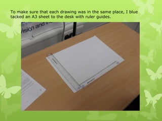 To make sure that each drawing was in the same place, I blue tacked an A3 sheet to the desk with ruler guides.