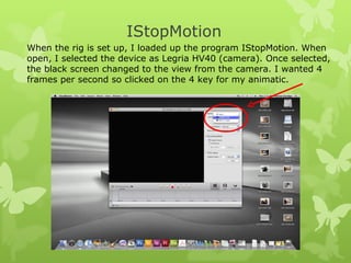 IStopMotion When the rig is set up, I loaded up the program IStopMotion. When open, I selected the device as Legria HV40 (camera). Once selected, the black screen changed to the view from the camera. I wanted 4 frames per second so clicked on the 4 key for my animatic.