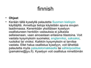 finnish Ohjeet Kerään tällä kyselyllä palautetta  Suomen   kieliopin  käyttäjiltä. Annettuja tietoja käytetään apuna sivujen laadinnassa. Kenenkään yksittäisen kyselyyn osallistuneen henkilön vastauksia ei julkaista sellaisenaan, vaan ainoastaan erilaisina tilastoina. Voit vastata kysymyksiin suomeksi,  englanniksi ,  saksaksi , ruotsiksi tai viroksi. Kaikkiin kysymyksiin ei tarvitse vastata. Ellet halua osallistua kyselyyn, voit lähettää palautetta myös  palautelomakkeella  tai  sähköpostitse  (pamakine@jyu.fi). Kyselyyn voit osallistua nimettömän 