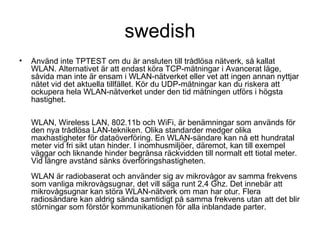 swedish Använd inte TPTEST om du är ansluten till trådlösa nätverk, så kallat WLAN. Alternativet är att endast köra TCP-mätningar i Avancerat läge, såvida man inte är ensam i WLAN-nätverket eller vet att ingen annan nyttjar nätet vid det aktuella tillfället. Kör du UDP-mätningar kan du riskera att ockupera hela WLAN-nätverket under den tid mätningen utförs i högsta hastighet. WLAN, Wireless LAN, 802.11b och WiFi, är benämningar som används för den nya trådlösa LAN-tekniken. Olika standarder medger olika maxhastigheter för dataöverföring. En WLAN-sändare kan nå ett hundratal meter vid fri sikt utan hinder. I inomhusmiljöer, däremot, kan till exempel väggar och liknande hinder begränsa räckvidden till normalt ett tiotal meter. Vid längre avstånd sänks överföringshastigheten.  WLAN är radiobaserat och använder sig av mikrovågor av samma frekvens som vanliga mikrovågsugnar, det vill säga runt 2,4 Ghz. Det innebär att mikrovågsugnar kan störa WLAN-nätverk om man har otur. Flera radiosändare kan aldrig sända samtidigt på samma frekvens utan att det blir störningar som förstör kommunikationen för alla inblandade parter.  