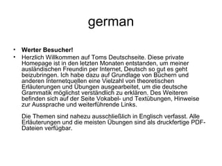 german Werter Besucher! Herzlich Willkommen auf Toms Deutschseite. Diese private Homepage ist in den letzten Monaten entstanden, um meiner ausländischen Freundin per Internet, Deutsch so gut es geht beizubringen. Ich habe dazu auf Grundlage von Büchern und anderen Internetquellen eine Vielzahl von theoretischen Erläuterungen und Übungen ausgearbeitet, um die deutsche Grammatik möglichst verständlich zu erklären. Des Weiteren befinden sich auf der Seite Vokabel- und Textübungen, Hinweise zur Aussprache und weiterführende Links. Die Themen sind nahezu ausschließlich in Englisch verfasst. Alle Erläuterungen und die meisten Übungen sind als druckfertige PDF-Dateien verfügbar. 