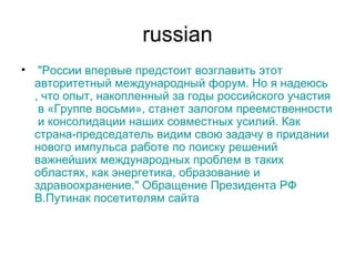 russian   " России   впервые   предстоит   возглавить   этот   авторитетный   международный   форум .  Но  я  надеюсь ,  что   опыт ,  накопленный   за   годы   российского   участия  в « Группе   восьми »,  станет   залогом   преемственности  и  консолидации   наших   совместных   усилий .  Как   страна-председатель   видим   свою   задачу  в  придании   нового   импульса   работе   по   поиску   решений   важнейших   международных   проблем  в  таких   областях ,  как   энергетика ,  образование  и  здравоохранение ."  Обращение   Президента  РФ  В.Путина к  посетителям   сайта 