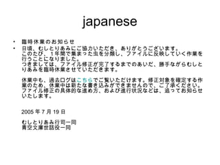 japanese 臨時休業のお知らせ 日頃、むしとりあみにご協力いただき、ありがとうございます。 このたび、１年間で集まった虫を分類し、ファイルに反映していく作業を行うことになりました。 つきましては、ファイル修正が完了するまでのあいだ、勝手ながらむしとりあみを臨時休業させていただきます。 休業中も、過去ログは こちら でご覧いただけます。修正対象を確定する作業のため、休業中は新たな書き込みができませんので、ご了承ください。 ファイル修正の具体的な進め方、および進行状況などは、追ってお知らせいたします。 2005 年 7 月 19 日 むしとりあみ行司一同 青空文庫世話役一同  