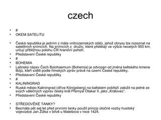czech # OKEM SATELITU Česká republika je jedním z mála vnitrozemských států, jehož obrysy lze rozeznat na satelitních snímcích. Na snímcích z  družic, které přelétají ve výšce necelých 900 km, určují přibližnou polohu ČR hraniční pohoří. Představení České republiky # BOHEMIA Latinský název Čech Boiohaemum (Bohemia) je odvozen od jména keltského kmene Bójů, kteří sídlili podle římských zpráv právě na území České republiky. Představení České republiky # KALININGRAD Ruské město Kaliningrad (dříve Königsberg) na baltském pobřeží založil na jedné ze svých válečných výprav český král Přemysl Otakar II. jako „Královec“. Představení České republiky STŘEDOVĚKÉ TANKY? Bezmála pět set let před prvními tanky použil princip útočné vozby husitský vojevůdce Jan Žižka v bitvě u Malešova v roce 1424. 