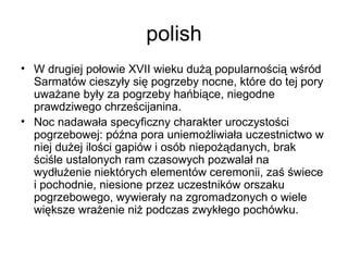 polish W drugiej połowie XVII wieku dużą popularnością wśród Sarmatów cieszyły się pogrzeby nocne, które do tej pory uważane były za pogrzeby hańbiące, niegodne prawdziwego chrześcijanina.  Noc nadawała specyficzny charakter uroczystości pogrzebowej: późna pora uniemożliwiała uczestnictwo w niej dużej ilości gapiów i osób niepożądanych, brak ściśle ustalonych ram czasowych pozwalał na wydłużenie niektórych elementów ceremonii, zaś świece i pochodnie, niesione przez uczestników orszaku pogrzebowego, wywierały na zgromadzonych o wiele większe wrażenie niż podczas zwykłego pochówku.  