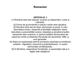 ARTICOLUL 1 (1) România este stat naţional, suveran şi independent, unitar şi indivizibil.  (2) Forma de guvernământ a statului român este republica.  (3) România este stat de drept, democratic şi social, în care demnitatea omului, drepturile şi libertăţile cetăţenilor, libera dezvoltare a personalităţii umane, dreptatea şi pluralismul politic reprezintă valori supreme, în spiritul tradiţiilor democratice ale poporului român şi idealurilor Revoluţiei din decembrie 1989, şi sunt garantate.  (4) Statul se organizează potrivit principiului separaţiei şi echilibrului puterilor - legislativă, executivă şi judecătorească - în cadrul democraţiei constituţionale.  (5) În România, respectarea Constituţiei, a supremaţiei sale şi a legilor este obligatorie.  Romanian 