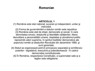ARTICOLUL 1 (1) România este stat naţional, suveran şi independent, unitar şi indivizibil.  (2) Forma de guvernământ a statului român este republica.  (3) România este stat de drept, democratic şi social, în care demnitatea omului, drepturile şi libertăţile cetăţenilor, libera dezvoltare a personalităţii umane, dreptatea şi pluralismul politic reprezintă valori supreme, în spiritul tradiţiilor democratice ale poporului român şi idealurilor Revoluţiei din decembrie 1989, şi sunt garantate.  (4) Statul se organizează potrivit principiului separaţiei şi echilibrului puterilor - legislativă, executivă şi judecătorească - în cadrul democraţiei constituţionale.  (5) În România, respectarea Constituţiei, a supremaţiei sale şi a legilor este obligatorie.  Romanian 