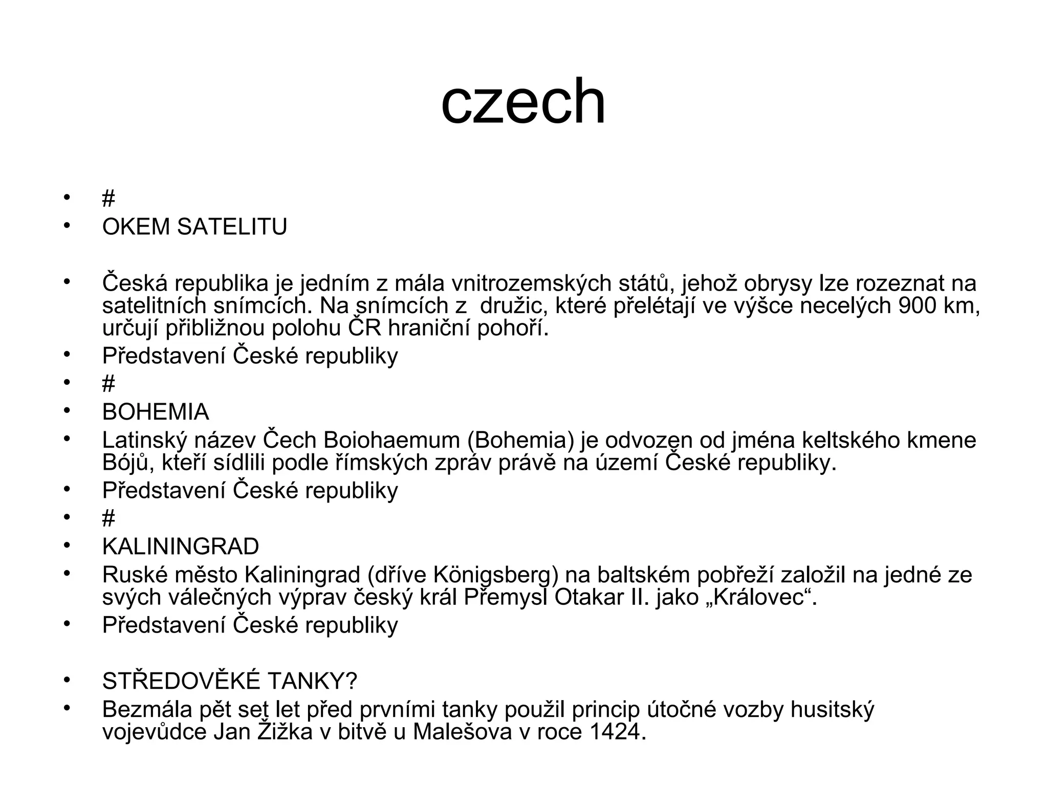 czech # OKEM SATELITU Česká republika je jedním z mála vnitrozemských států, jehož obrysy lze rozeznat na satelitních snímcích. Na snímcích z  družic, které přelétají ve výšce necelých 900 km, určují přibližnou polohu ČR hraniční pohoří. Představení České republiky # BOHEMIA Latinský název Čech Boiohaemum (Bohemia) je odvozen od jména keltského kmene Bójů, kteří sídlili podle římských zpráv právě na území České republiky. Představení České republiky # KALININGRAD Ruské město Kaliningrad (dříve Königsberg) na baltském pobřeží založil na jedné ze svých válečných výprav český král Přemysl Otakar II. jako „Královec“. Představení České republiky STŘEDOVĚKÉ TANKY? Bezmála pět set let před prvními tanky použil princip útočné vozby husitský vojevůdce Jan Žižka v bitvě u Malešova v roce 1424. 