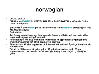 norwegian ENDRE BILLETT  DU KAN NÅ  ENDRE  BILLETTEN DIN SELV PÅ NORWEGIAN.NO under "mine reiser" i din profil. Ønsker du å endre  navn  på de reisende eller reise  tidspunkt  er dette gjort med noen få tastetrykk. Endre billett  Det finnes unntak hvor det ikke er mulig å endre billetter på Internett. Vi har  ingen  endringsgaranti på Internett. Alle endringer må skje minimum 30 minutter før opprinnelig avgangstid og kredittkortnummer må alltid oppgis ved endring. Billetter som ikke lar seg endre på Internett må endres i åpningstiden hos vårt kundesenter. Det vil da bli belastet et gebyr på kr. 60 på utlandsreiser og kr 65 på innlandsreiser, per person per strekning i tillegg til endrings- og oppkjøps gebyr.  