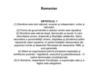 ARTICOLUL 1
(1) România este stat naţional, suveran şi independent, unitar şi
indivizibil.
(2) Forma de guvernământ a statului român este republica.
(3) România este stat de drept, democratic şi social, în care
demnitatea omului, drepturile şi libertăţile cetăţenilor, libera
dezvoltare a personalităţii umane, dreptatea şi pluralismul politic
reprezintă valori supreme, în spiritul tradiţiilor democratice ale
poporului român şi idealurilor Revoluţiei din decembrie 1989, şi
sunt garantate.
(4) Statul se organizează potrivit principiului separaţiei şi
echilibrului puterilor - legislativă, executivă şi judecătorească - în
cadrul democraţiei constituţionale.
(5) În România, respectarea Constituţiei, a supremaţiei sale şi a
legilor este obligatorie.
Romanian
 