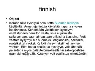 finnish
• Ohjeet
• Kerään tällä kyselyllä palautetta Suomen kieliopin
käyttäjiltä. Annettuja tietoja käytetään apuna sivujen
laadinnassa. Kenenkään yksittäisen kyselyyn
osallistuneen henkilön vastauksia ei julkaista
sellaisenaan, vaan ainoastaan erilaisina tilastoina. Voit
vastata kysymyksiin suomeksi, englanniksi, saksaksi,
ruotsiksi tai viroksi. Kaikkiin kysymyksiin ei tarvitse
vastata. Ellet halua osallistua kyselyyn, voit lähettää
palautetta myös palautelomakkeella tai sähköpostitse
(pamakine@jyu.fi). Kyselyyn voit osallistua nimettömän
 