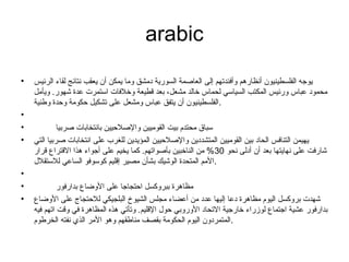 arabic
• ‫الرئيس‬ ‫لقاء‬ ‫نتائج‬ ‫يعقب‬ ‫أن‬ ‫يمكن‬ ‫وما‬ ‫دمشق‬ ‫السورية‬ ‫العاصمة‬ ‫إلى‬ ‫وأفئدتهم‬ ‫أنظارهم‬ ‫الفلسطينيون‬ ‫يوجه‬
‫ويأمل‬ .‫شهور‬ ‫عدة‬ ‫استمرت‬ ‫وخلفات‬ ‫قطيعة‬ ‫بعد‬ ،‫مشعل‬ ‫خالد‬ ‫لحماس‬ ‫السياسي‬ ‫المكتب‬ ‫ورئيس‬ ‫عباس‬ ‫محمود‬
‫وطنية‬ ‫وحدة‬ ‫حكومة‬ ‫تشكيل‬ ‫على‬ ‫ومشعل‬ ‫عباس‬ ‫يتفق‬ ‫أن‬ ‫.الفلسطينيون‬
•
• ‫صربيا‬ ‫بانتخابات‬ ‫والصلحيين‬ ‫القوميين‬ ‫بيت‬ ‫محتدم‬ ‫سباق‬
• ‫التي‬ ‫صربيا‬ ‫انتخابات‬ ‫على‬ ‫للغرب‬ ‫المؤيدين‬ ‫والصلحيين‬ ‫المتشددين‬ ‫القوميين‬ ‫بين‬ ‫الحاد‬ ‫التنافس‬ ‫يهيمن‬
‫نحو‬ ‫أدلى‬ ‫أن‬ ‫بعد‬ ‫نهايتها‬ ‫على‬ ‫شارفت‬30‫قرار‬ ‫القتراع‬ ‫هذا‬ ‫أجواء‬ ‫على‬ ‫يخيم‬ ‫كما‬ .‫بأصواتهم‬ ‫الناخبين‬ ‫من‬ %
‫للستقل.ل‬ ‫الساعي‬ ‫كوسوفو‬ ‫إقليم‬ ‫مصير‬ ‫بشأن‬ ‫الوشيك‬ ‫المتحدة‬ ‫.المم‬
•
• ‫بدارفور‬ ‫الوضاع‬ ‫على‬ ‫احتجاجا‬ ‫ببروكسل‬ ‫مظاهرة‬
• ‫الوضاع‬ ‫على‬ ‫للحتجاج‬ ‫البلجيكي‬ ‫الشيوخ‬ ‫مجلس‬ ‫أعضاء‬ ‫من‬ ‫عدد‬ ‫إليها‬ ‫دعا‬ ‫مظاهرة‬ ‫اليوم‬ ‫بروكسل‬ ‫شهدت‬
‫فيه‬ ‫اتهم‬ ‫وقت‬ ‫في‬ ‫المظاهرة‬ ‫هذه‬ ‫وتأتي‬ .‫القليم‬ ‫حو.ل‬ ‫الوروبي‬ ‫التحاد‬ ‫خارجية‬ ‫لوزراء‬ ‫اجتماع‬ ‫عشية‬ ‫بدارفور‬
‫الخرطوم‬ ‫نفته‬ ‫الذي‬ ‫المر‬ ‫وهو‬ ‫مناطقهم‬ ‫بقصف‬ ‫الحكومة‬ ‫اليوم‬ ‫.المتمردون‬
 