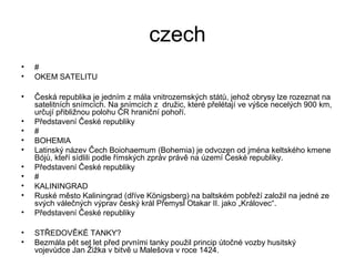 czech
• #
• OKEM SATELITU
• Česká republika je jedním z mála vnitrozemských států, jehož obrysy lze rozeznat na
satelitních snímcích. Na snímcích z družic, které přelétají ve výšce necelých 900 km,
určují přibližnou polohu ČR hraniční pohoří.
• Představení České republiky
• #
• BOHEMIA
• Latinský název Čech Boiohaemum (Bohemia) je odvozen od jména keltského kmene
Bójů, kteří sídlili podle římských zpráv právě na území České republiky.
• Představení České republiky
• #
• KALININGRAD
• Ruské město Kaliningrad (dříve Königsberg) na baltském pobřeží založil na jedné ze
svých válečných výprav český král Přemysl Otakar II. jako „Královec“.
• Představení České republiky
• STŘEDOVĚKÉ TANKY?
• Bezmála pět set let před prvními tanky použil princip útočné vozby husitský
vojevůdce Jan Žižka v bitvě u Malešova v roce 1424.
 