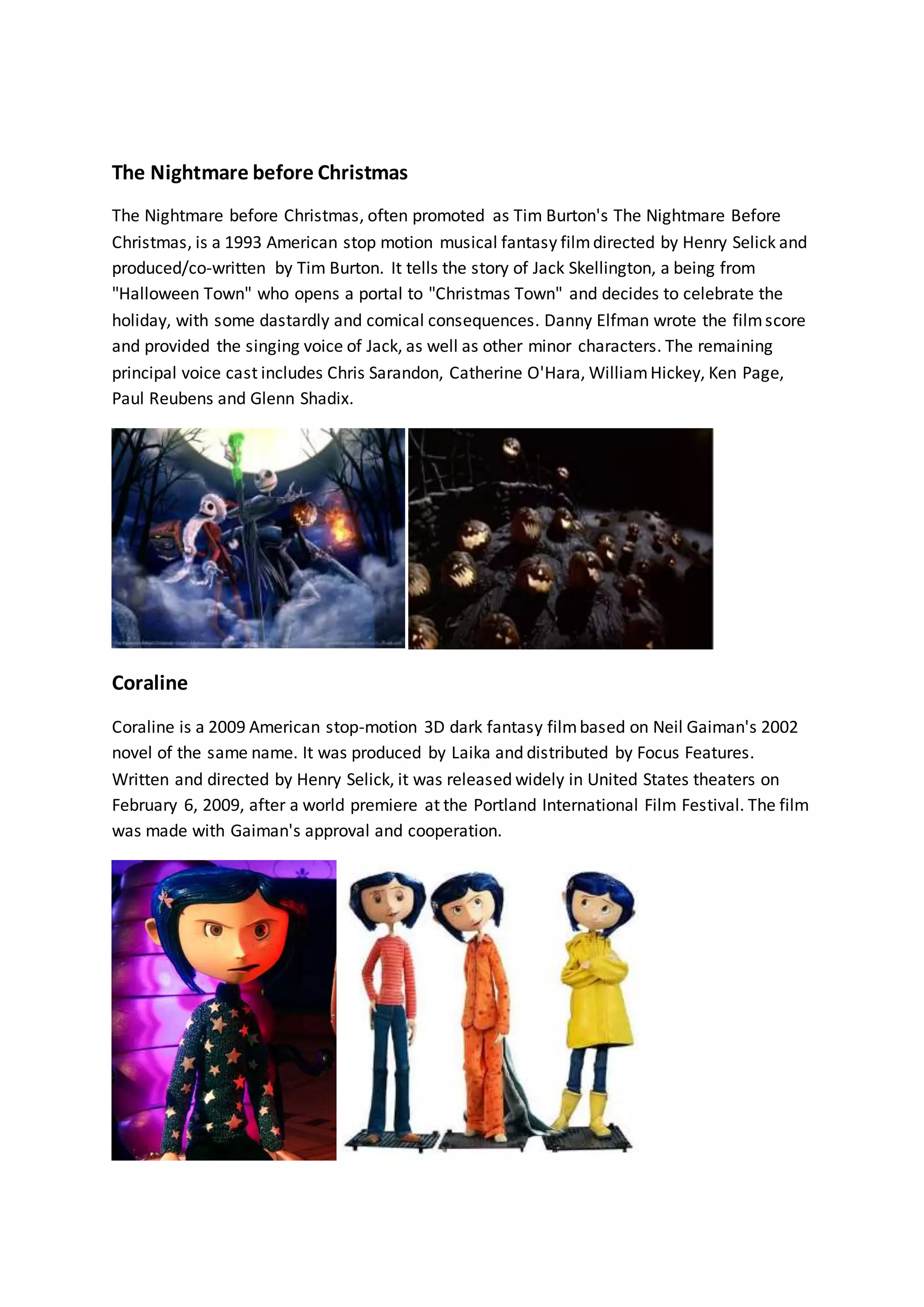 The Nightmare before Christmas 
The Nightmare before Christmas, often promoted as Tim Burton's The Nightmare Before 
Christmas, is a 1993 American stop motion musical fantasy film directed by Henry Selick and 
produced/co-written by Tim Burton. It tells the story of Jack Skellington, a being from 
"Halloween Town" who opens a portal to "Christmas Town" and decides to celebrate the 
holiday, with some dastardly and comical consequences. Danny Elfman wrote the film score 
and provided the singing voice of Jack, as well as other minor characters. The remaining 
principal voice cast includes Chris Sarandon, Catherine O'Hara, William Hickey, Ken Page, 
Paul Reubens and Glenn Shadix. 
Coraline 
Coraline is a 2009 American stop-motion 3D dark fantasy film based on Neil Gaiman's 2002 
novel of the same name. It was produced by Laika and distributed by Focus Features. 
Written and directed by Henry Selick, it was released widely in United States theaters on 
February 6, 2009, after a world premiere at the Portland International Film Festival. The film 
was made with Gaiman's approval and cooperation. 
 