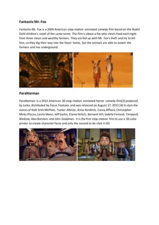 Fantastic Mr. Fox 
Fantastic Mr. Fox is a 2009 American stop-motion animated comedy film based on the Roald 
Dahl children's novel of the same name. The film is about a fox who steals food each night 
from three mean and wealthy farmers. They are fed up with Mr. Fox's theft and try to kill 
him, so they dig their way into the foxes' home, but the animals are able to outwit the 
farmers and live underground. 
ParaNorman 
ParaNorman is a 2012 American 3D stop-motion animated horror comedy film[3] produced 
by Laika, distributed by Focus Features and was released on August 17, 2012.[4] It stars the 
voices of Kodi Smit-McPhee, Tucker Albrizzi, Anna Kendrick, Casey Affleck, Christopher 
Mintz-Plasse, Leslie Mann, Jeff Garlin, Elaine Stritch, Bernard Hill, Jodelle Ferland, Tempestt 
Bledsoe, Alex Borstein and John Goodman. It is the first stop-motion film to use a 3D color 
printer to create character faces and only the second to be shot in 3D. 
 