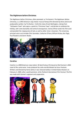 The Nightmare before Christmas 
The Nightmare before Christmas, often promoted as Tim Burton's The Nightmare Before 
Christmas, is a 1993 American stop motion musical fantasy film directed by Henry Selick and 
produced/co-written by Tim Burton. It tells the story of Jack Skellington, a being from 
"Halloween Town" who opens a portal to "Christmas Town" and decides to celebrate the 
holiday, with some dastardly and comical consequences. Danny Elfman wrote the film score 
and provided the singing voice of Jack, as well as other minor characters. The remaining 
principal voice cast includes Chris Sarandon, Catherine O'Hara, William Hickey, Ken Page, 
Paul Reubens and Glenn Shadix. 
Coraline 
Coraline is a 2009 American stop-motion 3D dark fantasy film based on Neil Gaiman's 2002 
novel of the same name. It was produced by Laika and distributed by Focus Features. 
Written and directed by Henry Selick, it was released widely in United States theaters on 
February 6, 2009, after a world premiere at the Portland International Film Festival. The film 
was made with Gaiman's approval and cooperation. 
 