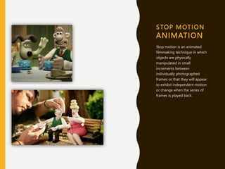 STOP MOTION
ANIMATION
Stop motion is an animated
filmmaking technique in which
objects are physically
manipulated in small
increments between
individually photographed
frames so that they will appear
to exhibit independent motion
or change when the series of
frames is played back.
 