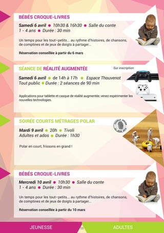 JEUNESSE ADULTES11
BÉBÉS CROQUE-LIVRES
Un temps pour les tout–petits... au rythme d’histoires, de chansons,
de comptines et de jeux de doigts à partager...
Réservation conseillée à partir du 6 mars
Samedi 6 avril 10h30 & 16h30 Salle du conte
1 - 4 ans Durée : 30 min
SÉANCE DE RÉALITÉ AUGMENTÉE
Applications pour tablette et casque de réalité augmentée, venez expérimenter les
nouvelles technologies.
Samedi 6 avril de 14h à 17h Espace Thouvenot
Tout public Durée : 2 séances de 90 min
SOIRÉE COURTS MÉTRAGES POLAR
Polar en court, frissons en grand !
Mardi 9 avril 20h Tivoli
Adultes et ados Durée : 1h30
Sur inscription
BÉBÉS CROQUE-LIVRES
Un temps pour les tout–petits... au rythme d’histoires, de chansons,
de comptines et de jeux de doigts à partager...
Réservation conseillée à partir du 10 mars
Mercredi 10 avril 10h30 Salle du conte
1 - 4 ans Durée : 30 min
 