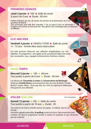 JEUNESSE ADULTES3
PREMIÈRES SÉANCES
Petites histoires de rois, de reines, de princes et de princesses où il est
question de liberté.
Une princesse peut-elle être chevalier ? Un roi peut-il tout se permettre ?
Dragons et licornes ne sont pas loin. Des petits court métrages pour se distraire
et réfléchir.
Jeudi 3 janvier 16h Salle du conte
À partir de 5 ans Durée : 45 min
CLIC AND KIDS
Les kids pourront découvrir une sélection d’applications sur nos
tablettes. Au programme : des applis qu’ils connaissent déjà mais aussi
des nouveautés : jeux, voyages et découvertes, histoires, création.
Vendredi 4 janvier 15h30 à 17h30 Salle du conte
4 - 12 ans - Entrée libre sans réservation
PAUSE TEMPO
Les élèves de l’Ensemble à cordes du Conservatoire de Montargis
dirigé par Camille Nancy vous proposent des œuvres de Bach, Vivaldi,
Mozart, Haydn, Biber… Ainsi que des airs tirés du répertoire folklorique.
(Programme non définitif)
Mercredi 9 janvier 16h Atrium
Tout public à partir de 8 ans Durée : 40 min
ATELIER QUILLING
Une séance de loisirs créatifs autour du papier, à réaliser seul ou en
famille.
Autrefois appelé paperolles, le quilling revient en force. Découverte de cette
création de décors graphiques simple à mettre en pratique et qui nécessite
peu de matériel.
Samedi 12 janvier 16h Salle du conte
Tout public à partir de 10 ans Durée : 2h
Sur inscription
 