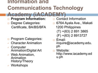 Information and
Communications Technology
Academy (iACADEMY)











Program Information:
Degree Categories:
Certificate, BA/BS/BFA

Program Categories:
Character Animation
Computer
Animation/Digital Art
Web Animation,
Animation
History/Theory
Workshops








Contact Information
6764 Ayala Ave., Makati
1200 Philippines
(T) +(63) 2 891 3865
(F) +(63) 2 8913727
Email:
inquire@iacademy.edu.
ph
Website:
http://www.iacademy.ed
u.ph

 