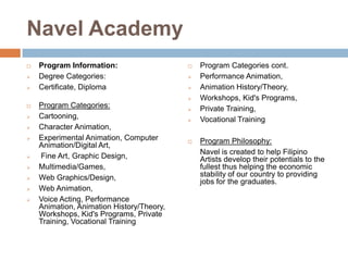 Navel Academy




Program Information:
Degree Categories:
Certificate, Diploma

















Program Categories:
Cartooning,
Character Animation,
Experimental Animation, Computer
Animation/Digital Art,
Fine Art, Graphic Design,
Multimedia/Games,
Web Graphics/Design,
Web Animation,
Voice Acting, Performance
Animation, Animation History/Theory,
Workshops, Kid's Programs, Private
Training, Vocational Training






Program Categories cont.
Performance Animation,
Animation History/Theory,
Workshops, Kid's Programs,
Private Training,
Vocational Training

Program Philosophy:
Navel is created to help Filipino
Artists develop their potentials to the
fullest thus helping the economic
stability of our country to providing
jobs for the graduates.

 