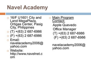 Navel Academy








16/F U1601 City and
Land MegaPlaza,
Ortigas Center, Pasig
City, Philippines
(T) +(63) 2 687-6986
(F) +(63) 2 687-6986
Email:
navelacademy2006@
yahoo.com
Website:
http://www.navelnet.c
om



Main Program
Contact:
Apple Quevedo
Office Manager
(T) +(63) 2 687-6986
(F) +(63) 2 687-6986
navelacademy2006@
yahoo.com

 