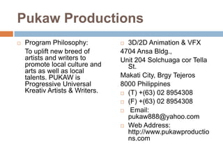 Pukaw Productions


Program Philosophy:
To uplift new breed of
artists and writers to
promote local culture and
arts as well as local
talents. PUKAW is
Progressive Universal
Kreativ Artists & Writers.

3D/2D Animation & VFX
4704 Ansa Bldg.,
Unit 204 Solchuaga cor Tella
St.
Makati City, Brgy Tejeros
8000 Philippines
 (T) +(63) 02 8954308
 (F) +(63) 02 8954308
 Email:
pukaw888@yahoo.com
 Web Address:
http://www.pukawproductio
ns.com


 