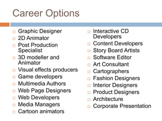 Career Options














Graphic Designer
2D Animator
Post Production
Specialist
3D modeller and
Animator
Visual effects producers
Game developers
Multimedia Authors
Web Page Designers
Web Developers
Media Managers
Cartoon animators














Interactive CD
Developers
Content Developers
Story Board Artists
Software Editor
Art Consultant
Cartographers
Fashion Designers
Interior Designers
Product Designers
Architecture
Corporate Presentation

 
