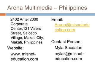 Arena Multimedia – Philippines
2402 Antel 2000
Corporate
Center,121 Valero
Street, Salcedo
Village, Makati City,
Makati, Philippines

Website:
www. misneteducation.com

Email:
Arena@misnetedu
cation.com
Contact Person:
Myla Sacdalan
mylas@misneteducation.com

 