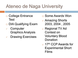 Ateneo de Naga University







College Entrance
Test
DIA Qualifying Exam
Computer
Graphics Analysis
Drawing Exercises









Some Awards Won
Amazing Shorts
2003, 2004 , 2005
Regional TV Ad
Contest on
Voluntary Blood
Donation
17th CCP Awards for
Experimental Short
Films

 