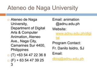 Ateneo de Naga University





Ateneo de Naga
University,
Department of Digital
Arts & Computer
Animation, Ateneo
Ave., Naga City,
Camarines Sur 4400,
Philippines
(T) +63 54 47 22 36 8
(F) + 63 54 47 39 25
3

Email: animation
@adnu.edu.ph
Website:
www.adnu.edu.ph/digi
tal
Program Contact:
Fr. Danilo Isidro, SJ
Email:
dbisj@adnu.edu.ph

 