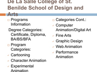 De La Salle College of St.
Benilde School of Design and
Arts
Programs
Information
Degree Categories:
Certificate, Diploma,
BA/BS/BFA
 Program
Categories:
 Cartooning
 Character Animation
 Experimental












Categories Cont.:
Computer
Animation/Digital Art
Fine Arts
Graphic Design
Web Animation
Performance
Animation

 
